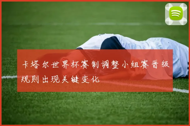卡塔尔世界杯赛制调整小组赛晋级规则出现关键变化
