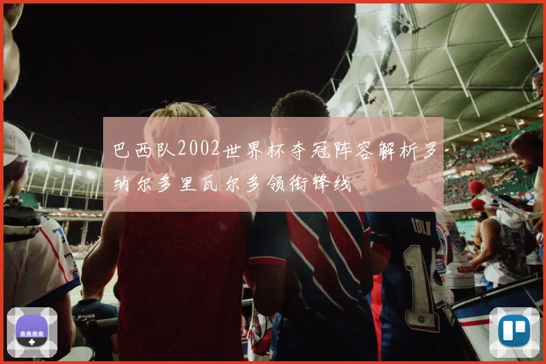 巴西队2002世界杯夺冠阵容解析罗纳尔多里瓦尔多领衔锋线