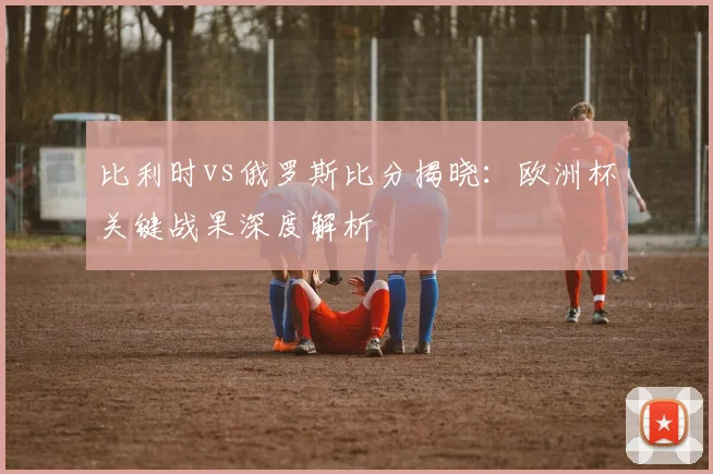 比利时vs俄罗斯比分揭晓：欧洲杯关键战果深度解析