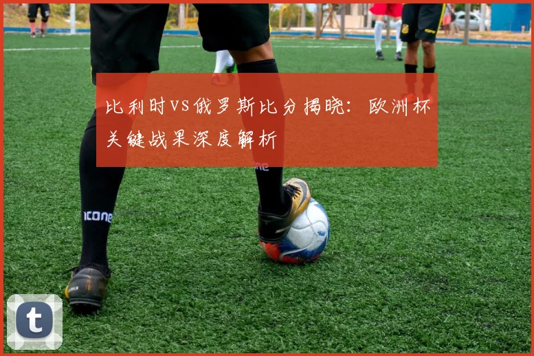 比利时vs俄罗斯比分揭晓：欧洲杯关键战果深度解析