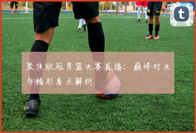 聚焦欧冠男篮决赛直播：巅峰对决与精彩看点解析
