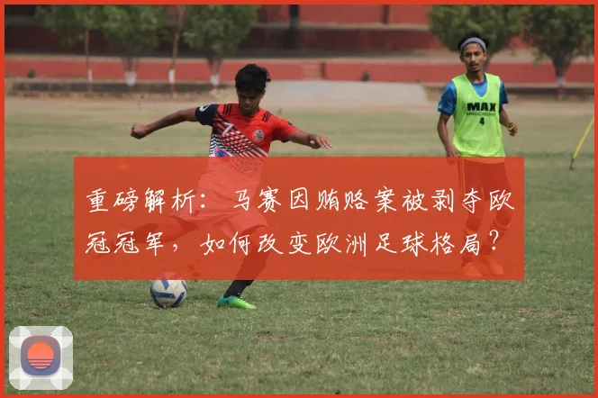 重磅解析:马赛因贿赂案被剥夺欧冠冠军,如何改变欧洲足球格局?