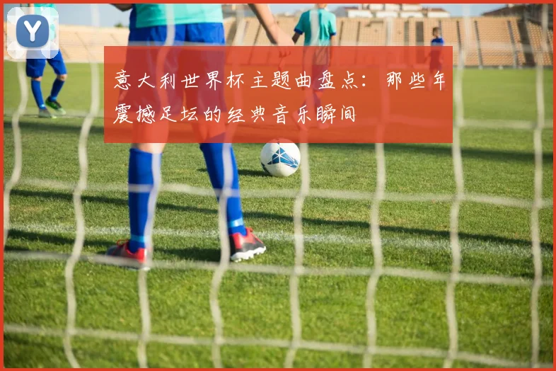 意大利世界杯主题曲盘点：那些年震撼足坛的经典音乐瞬间