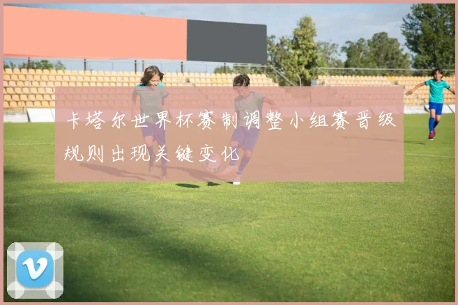 卡塔尔世界杯赛制调整小组赛晋级规则出现关键变化