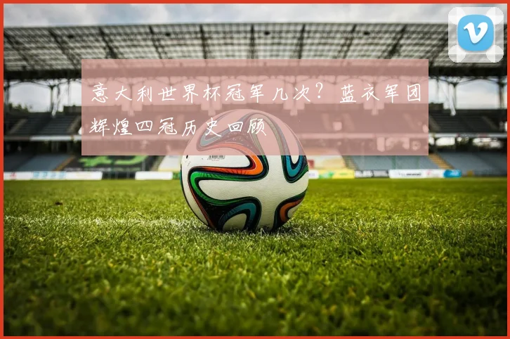 意大利世界杯冠军几次？蓝衣军团辉煌四冠历史回顾